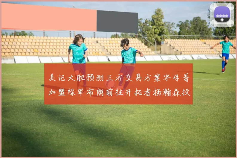 美记大胆预测三方交易方案字母哥加盟绿军布朗前往开拓者杨瀚森投奔雄鹿