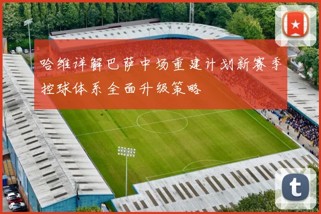 哈维详解巴萨中场重建计划新赛季控球体系全面升级策略
