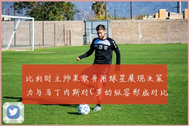 比利时主帅果敢弃用球星展现决策力与马丁内斯对C罗的纵容形成对比