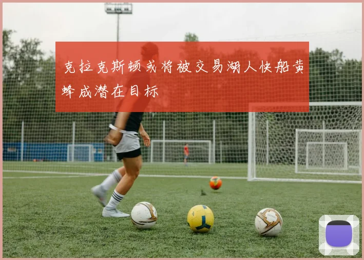 克拉克斯顿或将被交易湖人快船黄蜂成潜在目标