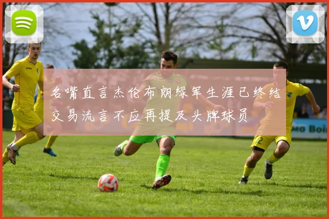 名嘴直言杰伦布朗绿军生涯已终结交易流言不应再提及头牌球员
