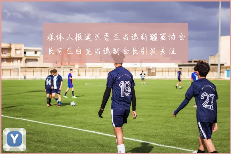 媒体人报道买吾兰当选新疆篮协会长可兰白克当选副会长引发关注