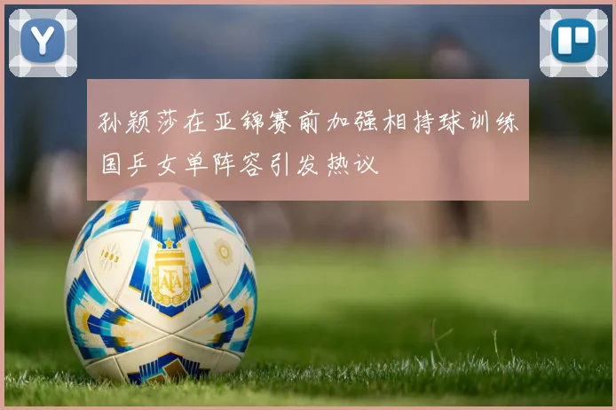 孙颖莎在亚锦赛前加强相持球训练国乒女单阵容引发热议