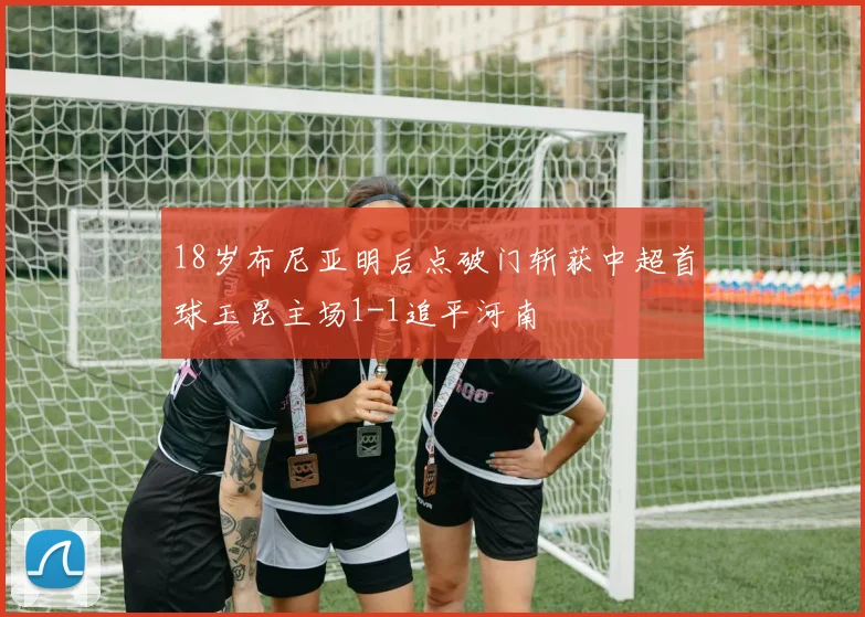 18岁布尼亚明后点破门斩获中超首球玉昆主场1-1追平河南
