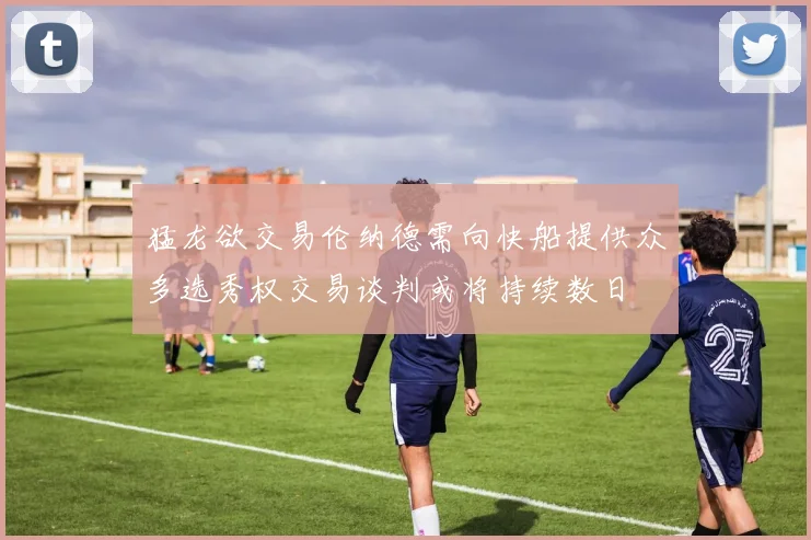 猛龙欲交易伦纳德需向快船提供众多选秀权交易谈判或将持续数日