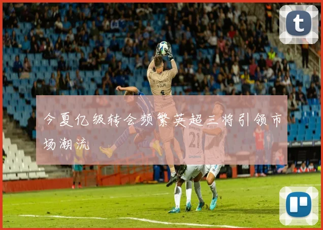 今夏亿级转会频繁英超三将引领市场潮流