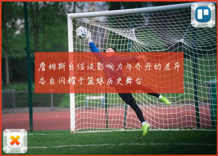 詹姆斯自信谈影响力与乔丹的差异各自闪耀于篮球历史舞台