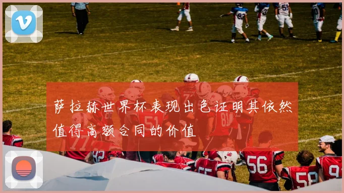 萨拉赫世界杯表现出色证明其依然值得高额合同的价值