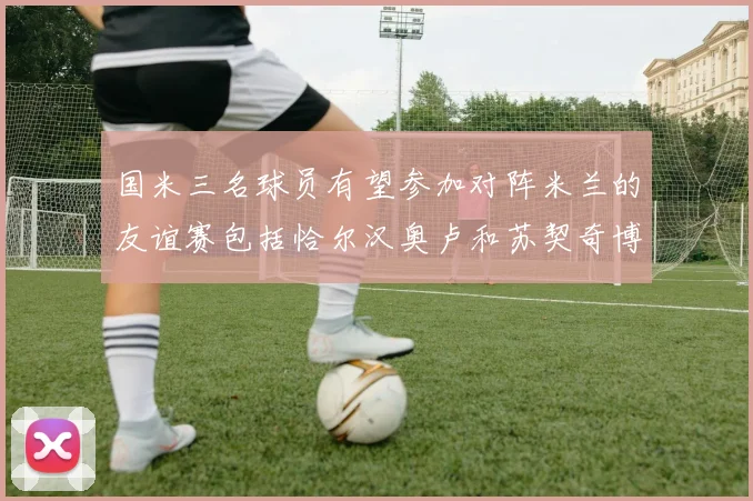 国米三名球员有望参加对阵米兰的友谊赛包括恰尔汉奥卢和苏契奇博尼
