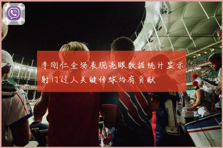 李刚仁全场表现亮眼数据统计显示射门过人关键传球均有贡献