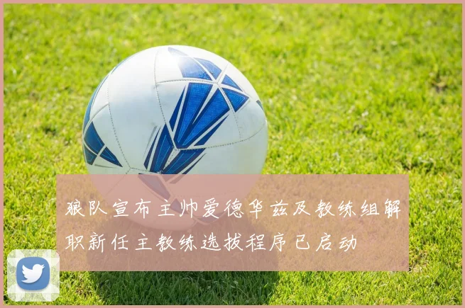 狼队宣布主帅爱德华兹及教练组解职新任主教练选拔程序已启动