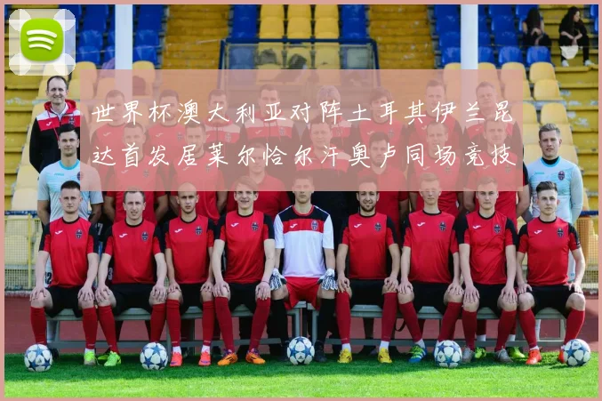 世界杯澳大利亚对阵土耳其伊兰昆达首发居莱尔恰尔汗奥卢同场竞技