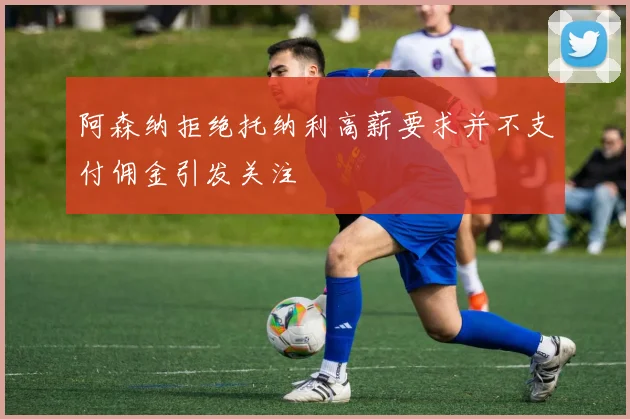 阿森纳拒绝托纳利高薪要求并不支付佣金引发关注
