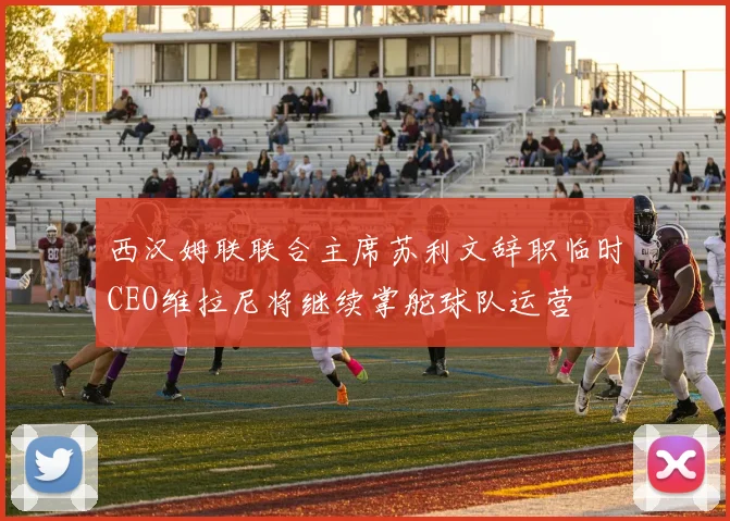 西汉姆联联合主席苏利文辞职临时CEO维拉尼将继续掌舵球队运营