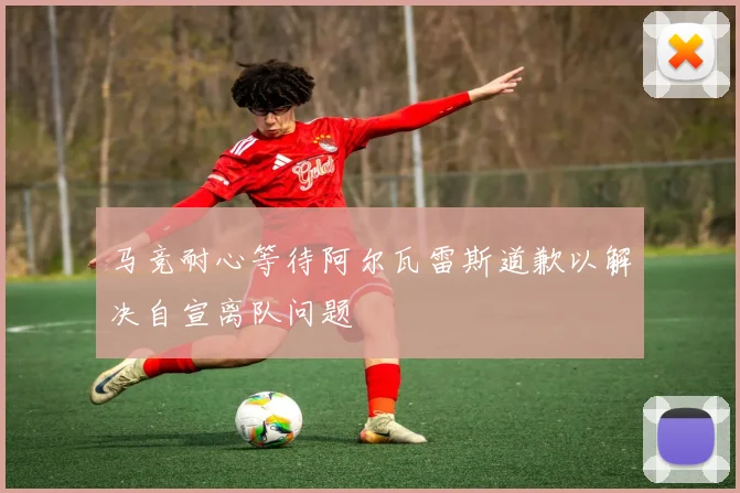 马竞耐心等待阿尔瓦雷斯道歉以解决自宣离队问题